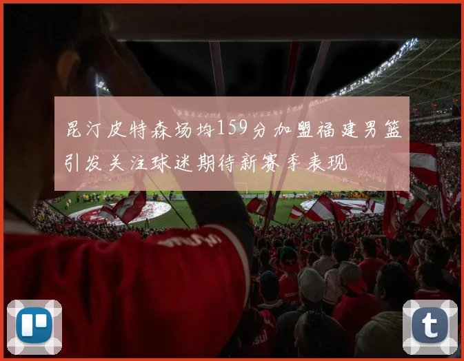 昆汀皮特森场均159分加盟福建男篮引发关注球迷期待新赛季表现