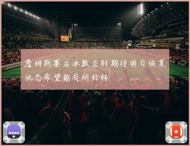 詹姆斯赛后冰敷左肘期待明日恢复状态希望能有所好转