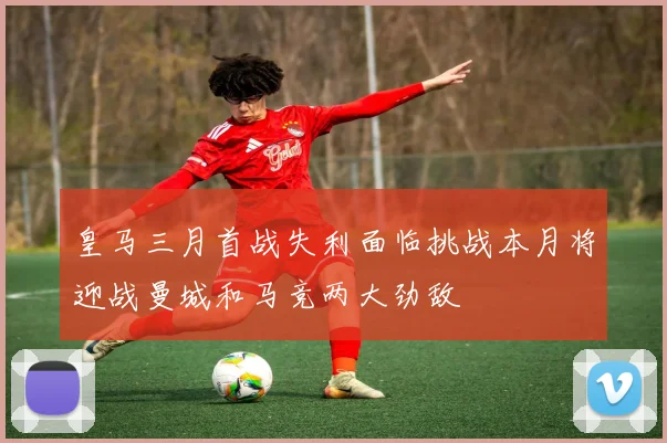 皇马三月首战失利面临挑战本月将迎战曼城和马竞两大劲敌