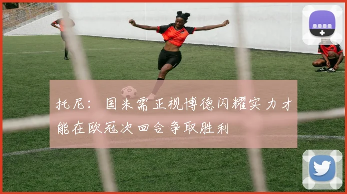 托尼：国米需正视博德闪耀实力才能在欧冠次回合争取胜利