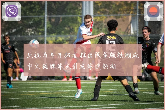 庆祝马年开拓者推出限量版杨瀚森中文铭牌球衣引发球迷热潮