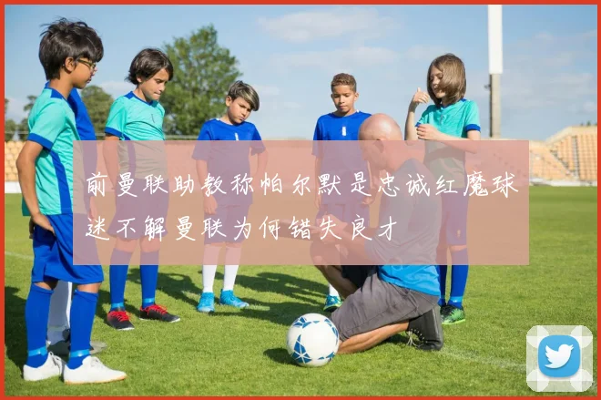 前曼联助教称帕尔默是忠诚红魔球迷不解曼联为何错失良才