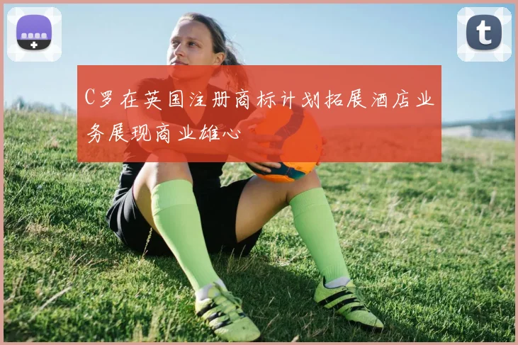 C罗在英国注册商标计划拓展酒店业务展现商业雄心