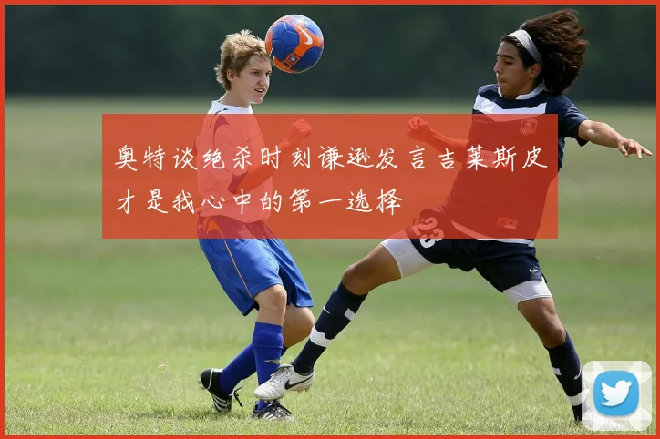 奥特谈绝杀时刻谦逊发言吉莱斯皮才是我心中的第一选择