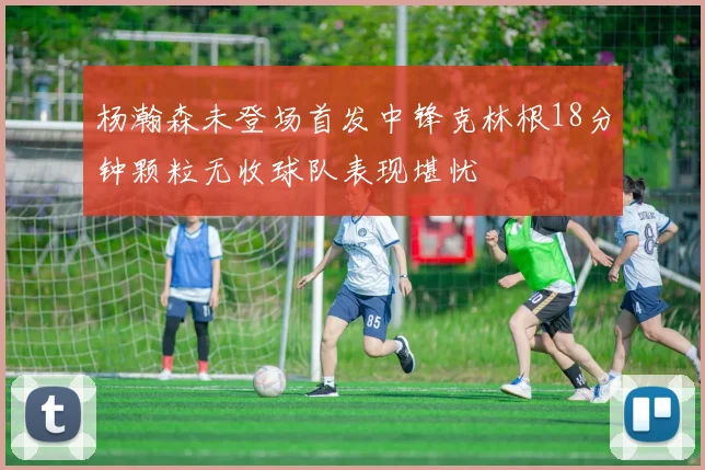 杨瀚森未登场首发中锋克林根18分钟颗粒无收球队表现堪忧