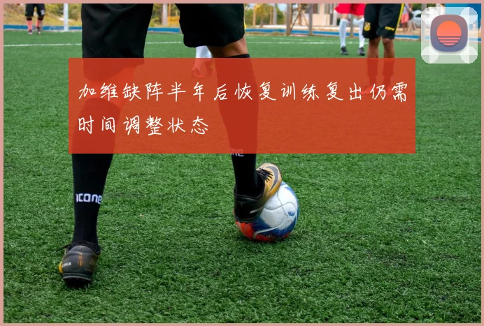 加维缺阵半年后恢复训练复出仍需时间调整状态