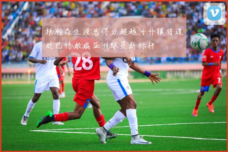 杨瀚森生涯总得分超越河升镇将追赶巴特尔成亚洲球员新标杆