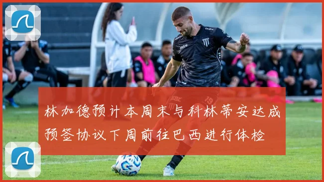 林加德预计本周末与科林蒂安达成预签协议下周前往巴西进行体检