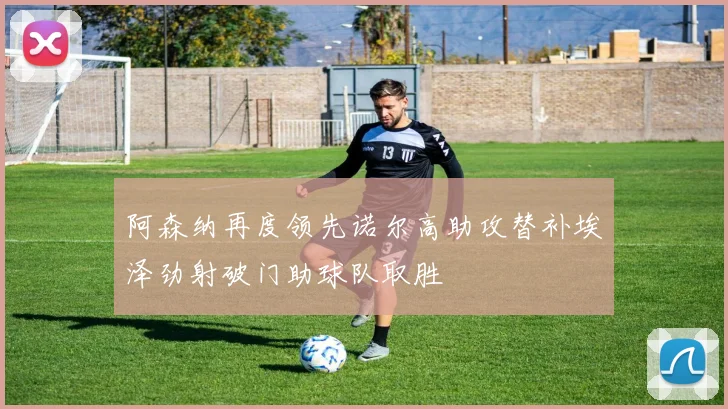 阿森纳再度领先诺尔高助攻替补埃泽劲射破门助球队取胜