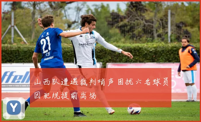 山西队遭遇裁判哨声困扰六名球员因犯规提前离场