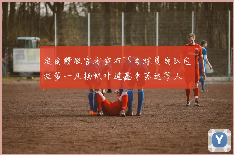 定南赣联官方宣布19名球员离队包括董一凡杨帆叶道鑫李苏达等人