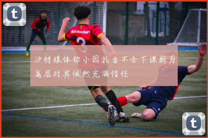 沙特媒体称小因扎吉不会下课新月高层对其依然充满信任