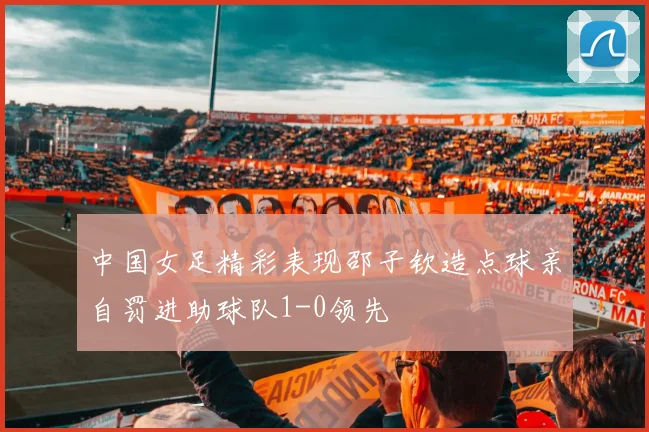 中国女足精彩表现邵子钦造点球亲自罚进助球队1-0领先