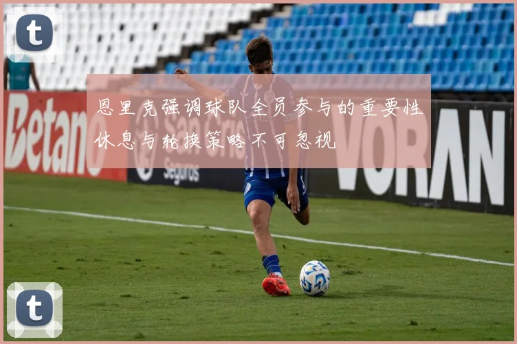 恩里克强调球队全员参与的重要性休息与轮换策略不可忽视