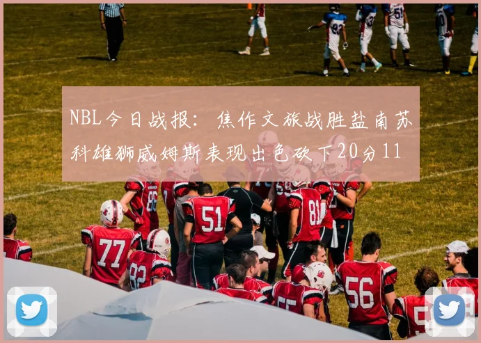 NBL今日战报：焦作文旅战胜盐南苏科雄狮威姆斯表现出色砍下20分11篮板