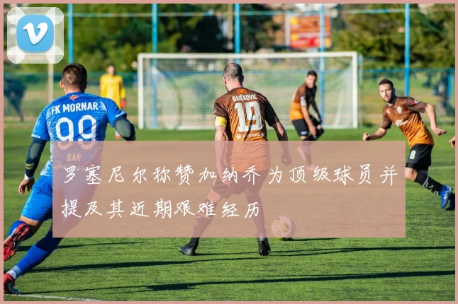 罗塞尼尔称赞加纳乔为顶级球员并提及其近期艰难经历