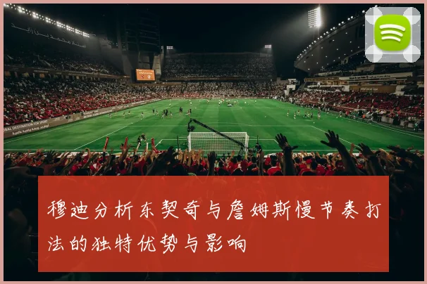 穆迪分析东契奇与詹姆斯慢节奏打法的独特优势与影响
