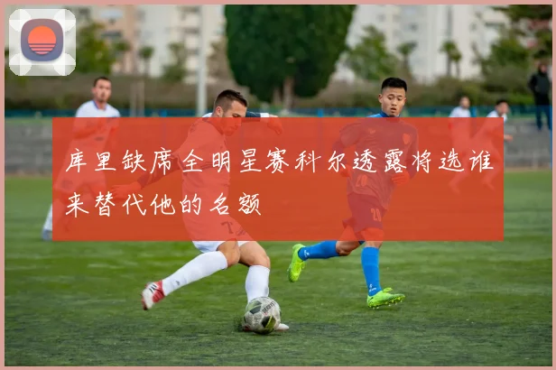 库里缺席全明星赛科尔透露将选谁来替代他的名额