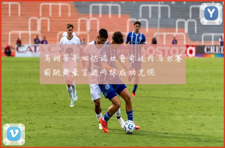 乌姆蒂蒂回忆诺坎普奇迹内马尔赛前跳舞豪言进两球成功兑现