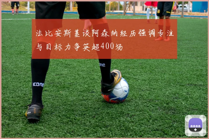 法比安斯基谈阿森纳经历强调专注与目标力争英超400场