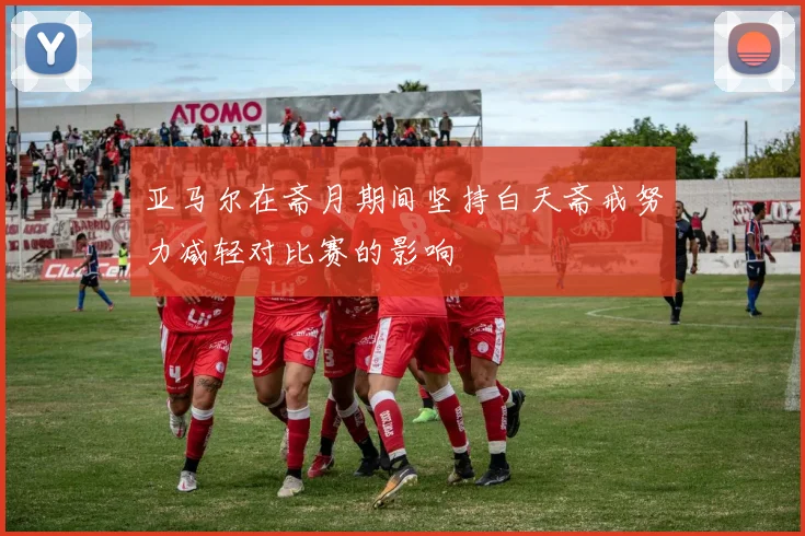 亚马尔在斋月期间坚持白天斋戒努力减轻对比赛的影响